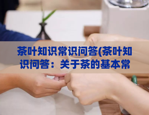 茶叶知识常识问答(茶叶知识问答：关于茶的基本常识知多少？)