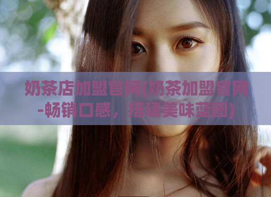 奶茶店加盟官网(奶茶加盟官网-畅销口感，搭建美味蓝图)