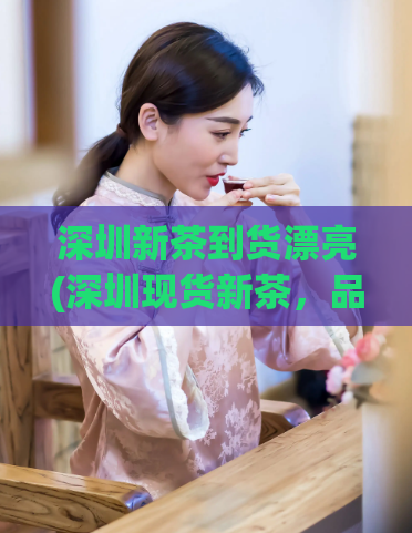 深圳新茶到货漂亮(深圳现货新茶，品质绝佳！)