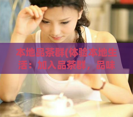 本地品茶群(体验本地生活:加入品茶群,品味茶乡风情!)