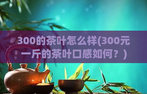 300的茶叶怎么样(300元一斤的茶叶口感如何？)
