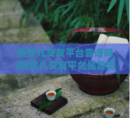 茶馆儿交友平台靠谱吗(茶馆儿交友平台是靠谱的吗？)