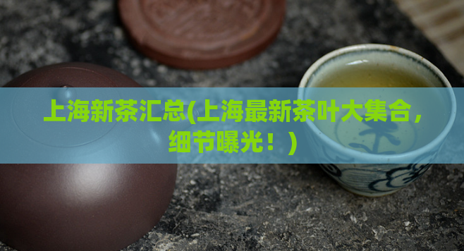 上海新茶汇总(上海最新茶叶大集合，细节曝光！)