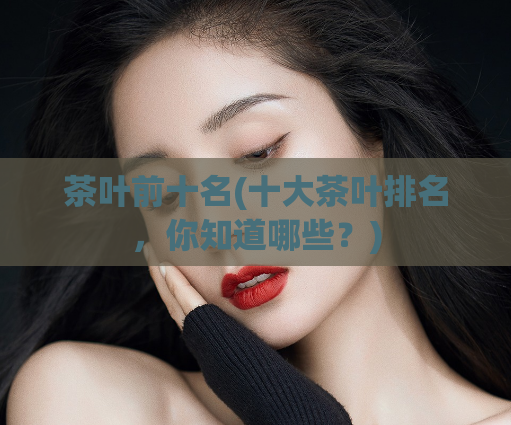 茶叶前十名(十大茶叶排名，你知道哪些？)