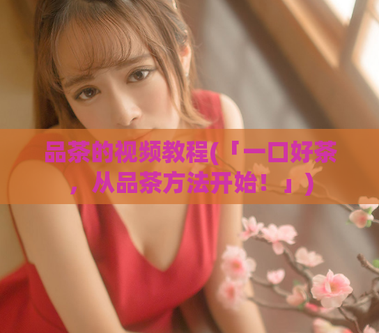 品茶的视频教程(「一口好茶,从品茶方法开始!」)