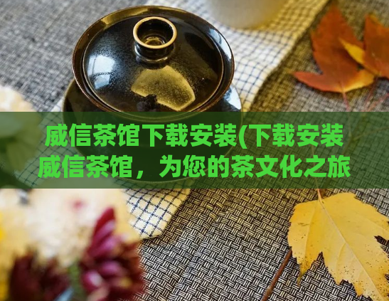 威信茶馆下载安装(下载安装威信茶馆，为您的茶文化之旅提供方便)