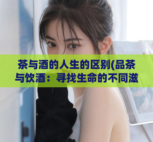 茶与酒的人生的区别(品茶与饮酒：寻找生命的不同滋味)