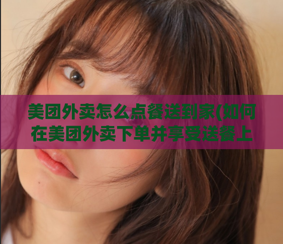 美团外卖怎么点餐送到家(如何在美团外卖下单并享受送餐上门服务？)