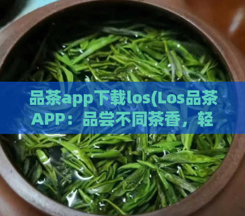 品茶app下载los(Los品茶APP：品尝不同茶香，轻松茶叶知识学习与分享)