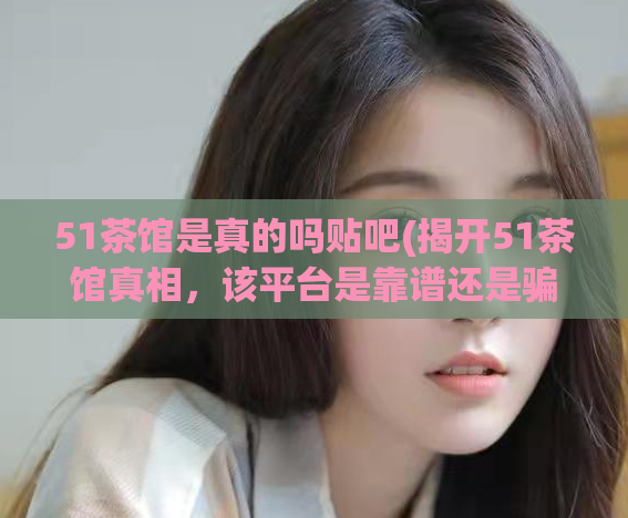 51茶馆是真的吗贴吧(揭开51茶馆真相,该平台是靠谱还是骗局?)
