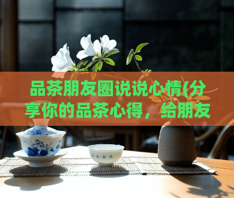 品茶朋友圈说说心情(分享你的品茶心得，给朋友圈点滴正能量！)
