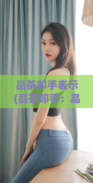 品茶叩手表示(品茶叩手：品味生活的精致艺术体验)