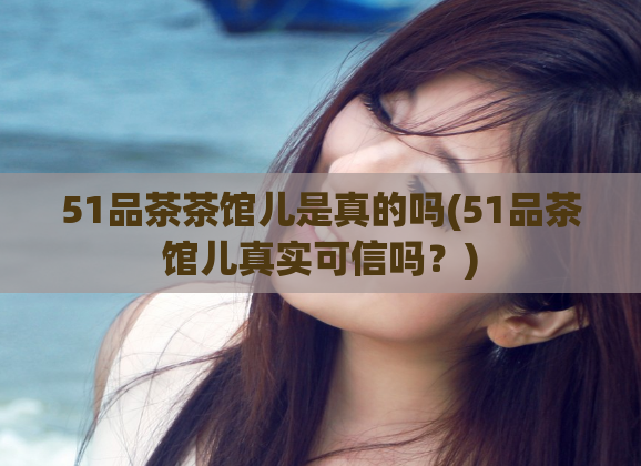 51品茶茶馆儿是真的吗(51品茶馆儿真实可信吗?)