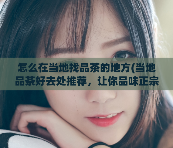 怎么在当地找品茶的地方(当地品茶好去处推荐，让你品味正宗本地茶乡风味)
