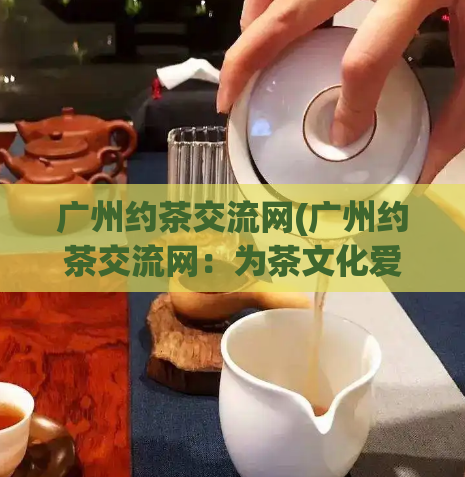 广州约茶交流网(广州约茶交流网：为茶文化爱好者提供交流平台)