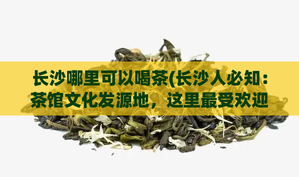长沙哪里可以喝茶(长沙人必知：茶馆文化发源地，这里最受欢迎的茶馆你都知道吗？)