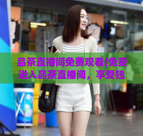 品茶直播间免费观看(免费进入品茶直播间，享受独特体验)