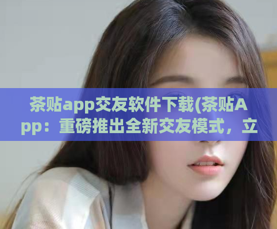 茶贴app交友软件下载(茶贴App：重磅推出全新交友模式，立即下载体验！)