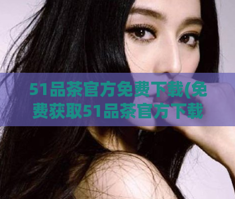51品茶官方免费下载(免费获取51品茶官方下载，让您畅饮极致品质茶香)