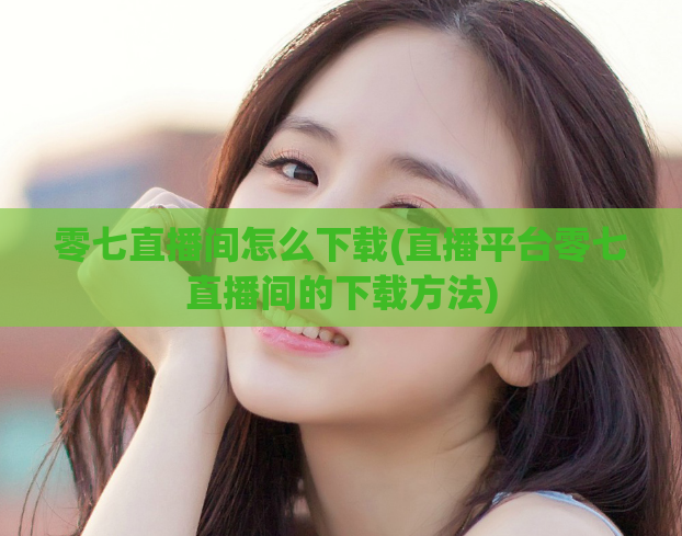 零七直播间怎么下载(直播平台零七直播间的下载方法)